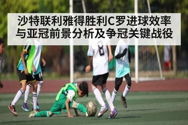 沙特联利雅得胜利C罗进球效率与亚冠前景分析及争冠关键战役